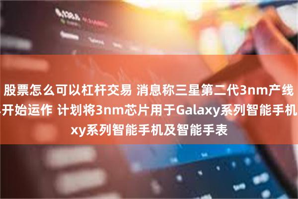 股票怎么可以杠杆交易 消息称三星第二代3nm产线将于下半年开始运作 计划将3nm芯片用于Galaxy系列智能手机及智能手表