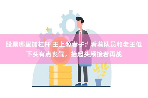 股票哪里加杠杆 王上源妻子：看着队员和老王低下头有点丧气，抬起头颅接着再战