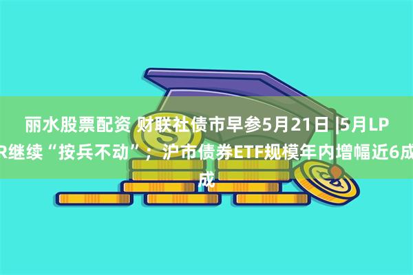 丽水股票配资 财联社债市早参5月21日 |5月LPR继续“按兵不动”；沪市债券ETF规模年内增幅近6成