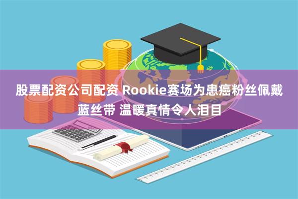 股票配资公司配资 Rookie赛场为患癌粉丝佩戴蓝丝带 温暖真情令人泪目