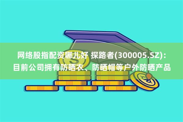 网络股指配资哪儿好 探路者(300005.SZ)：目前公司拥有防晒衣、防晒帽等户外防晒产品