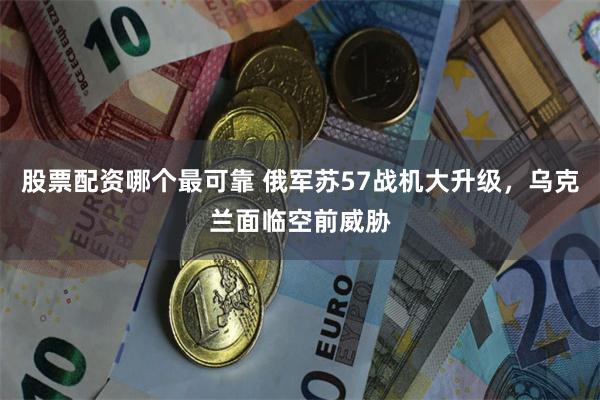 股票配资哪个最可靠 俄军苏57战机大升级，乌克兰面临空前威胁