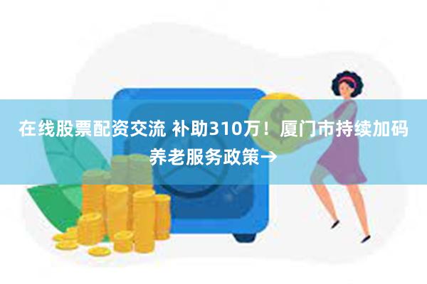 在线股票配资交流 补助310万！厦门市持续加码养老服务政策→