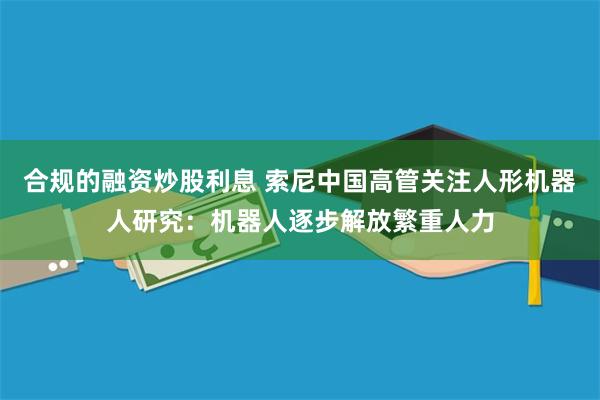 合规的融资炒股利息 索尼中国高管关注人形机器人研究：机器人逐步解放繁重人力