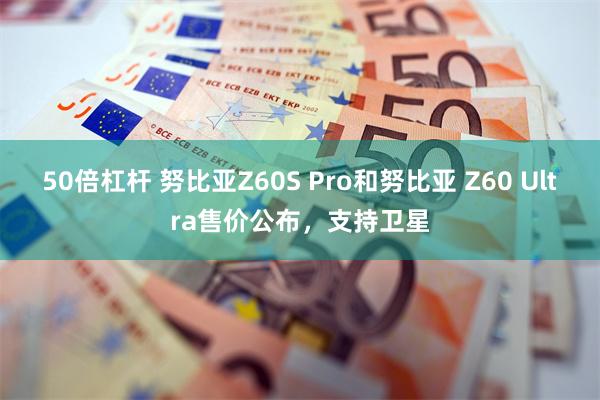 50倍杠杆 努比亚Z60S Pro和努比亚 Z60 Ultra售价公布，支持卫星