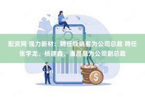 配资网 强力新材：聘任钱晓春为公司总裁 聘任张学龙、杨建鑫、潘晶晶为公司副总裁