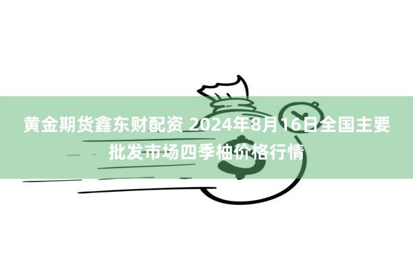 黄金期货鑫东财配资 2024年8月16日全国主要批发市场四季柚价格行情