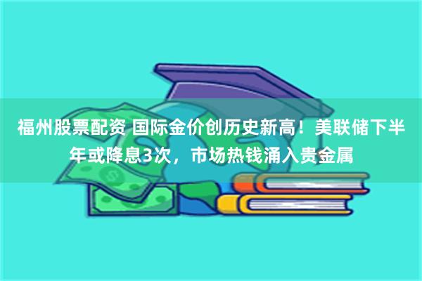 福州股票配资 国际金价创历史新高！美联储下半年或降息3次，市场热钱涌入贵金属