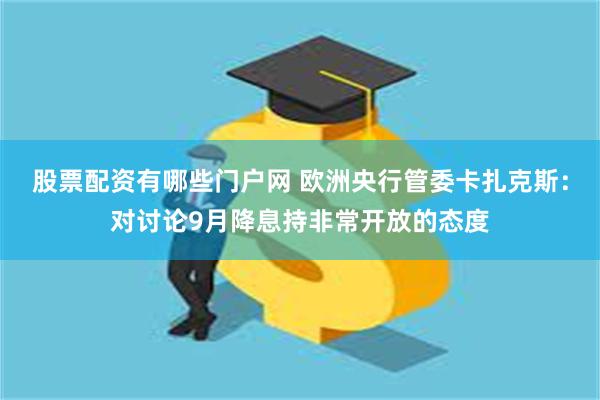 股票配资有哪些门户网 欧洲央行管委卡扎克斯：对讨论9月降息持非常开放的态度