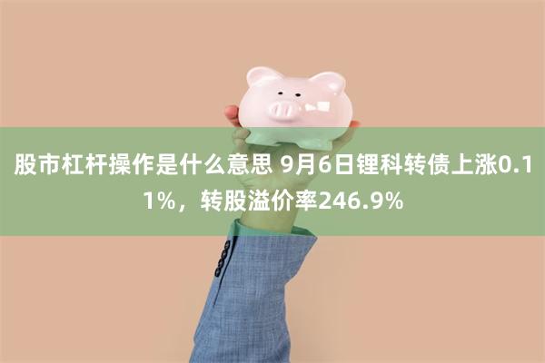 股市杠杆操作是什么意思 9月6日锂科转债上涨0.11%，转股溢价率246.9%