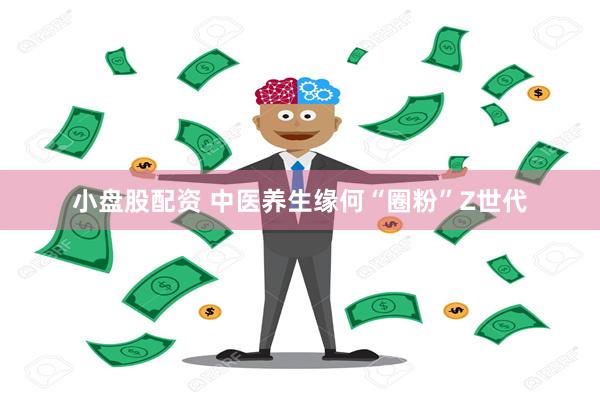 小盘股配资 中医养生缘何“圈粉”Z世代