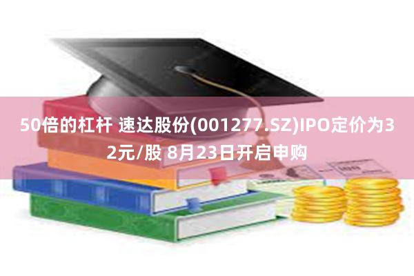 50倍的杠杆 速达股份(001277.SZ)IPO定价为32元/股 8月23日开启申购