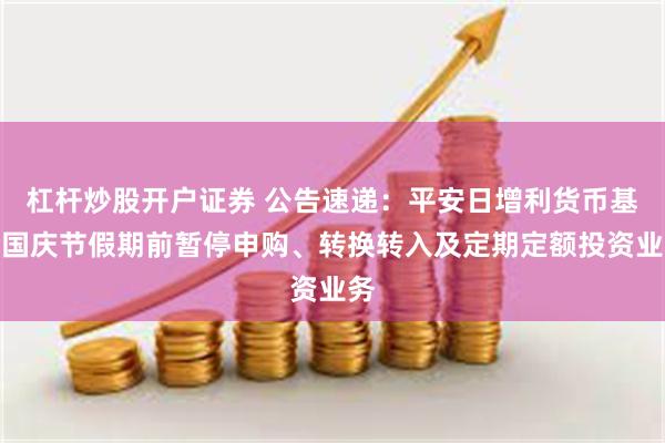 杠杆炒股开户证券 公告速递：平安日增利货币基金国庆节假期前暂停申购、转换转入及定期定额投资业务