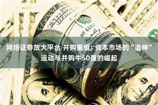 网络证劵放大平台 并购重组: 资本市场的“造神”运动与并购牛50强的崛起