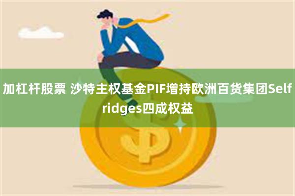 加杠杆股票 沙特主权基金PIF增持欧洲百货集团Selfridges四成权益