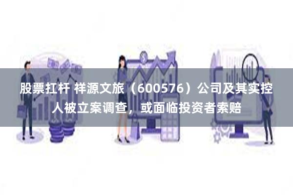 股票扛杆 祥源文旅（600576）公司及其实控人被立案调查，或面临投资者索赔