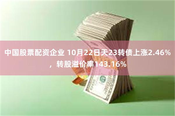 中国股票配资企业 10月22日天23转债上涨2.46%，转股溢价率143.16%