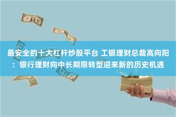 最安全的十大杠杆炒股平台 工银理财总裁高向阳：银行理财向中长期限转型迎来新的历史机遇