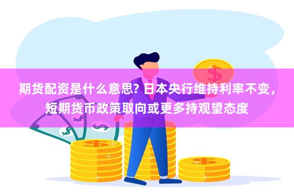 期货配资是什么意思? 日本央行维持利率不变，短期货币政策取向或更多持观望态度