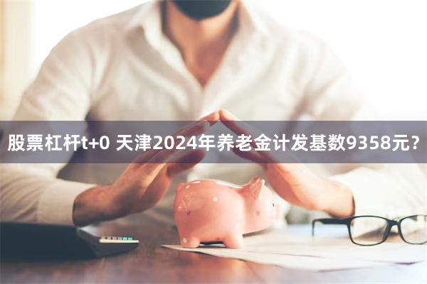 股票杠杆t+0 天津2024年养老金计发基数9358元？