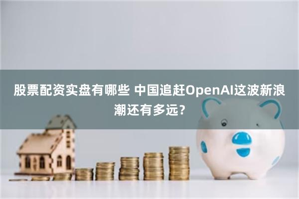 股票配资实盘有哪些 中国追赶OpenAI这波新浪潮还有多远？