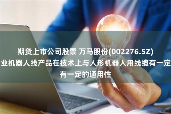 期货上市公司股票 万马股份(002276.SZ)：公司工业机器人线产品在技术上与人形机器人用线缆有一定的通用性