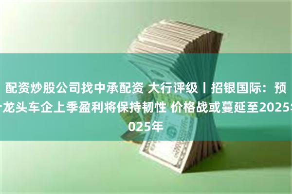 配资炒股公司找中承配资 大行评级丨招银国际：预计龙头车企上季盈利将保持韧性 价格战或蔓延至2025年