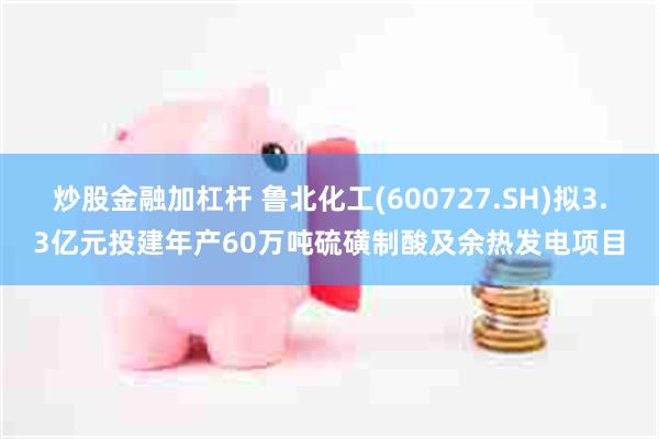 炒股金融加杠杆 鲁北化工(600727.SH)拟3.3亿元投建年产60万吨硫磺制酸及余热发电项目