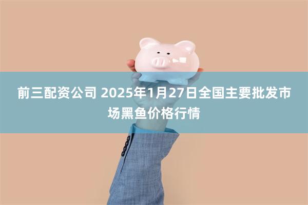 前三配资公司 2025年1月27日全国主要批发市场黑鱼价格行情