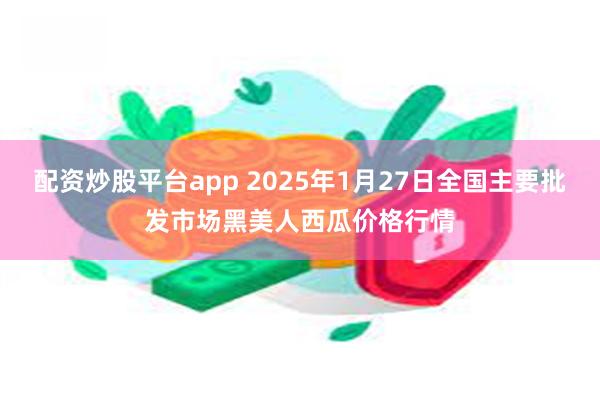 配资炒股平台app 2025年1月27日全国主要批发市场黑美人西瓜价格行情