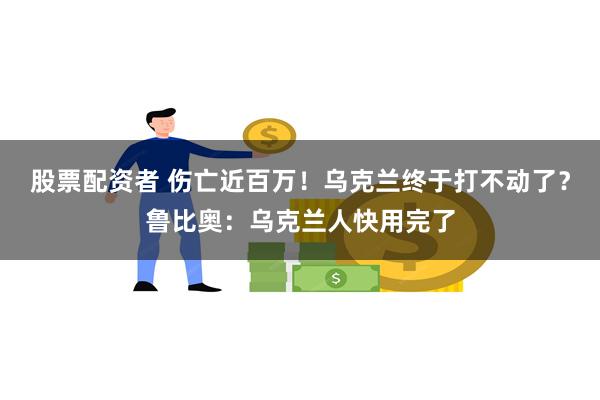 股票配资者 伤亡近百万！乌克兰终于打不动了？鲁比奥：乌克兰人快用完了