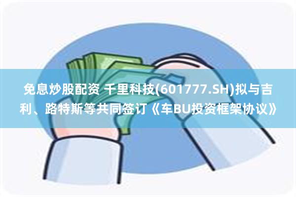 免息炒股配资 千里科技(601777.SH)拟与吉利、路特斯等共同签订《车BU投资框架协议》