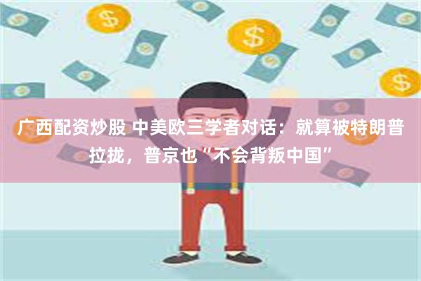 广西配资炒股 中美欧三学者对话：就算被特朗普拉拢，普京也“不会背叛中国”