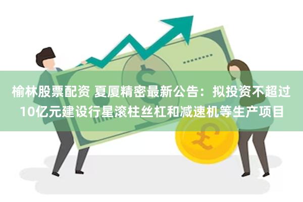 榆林股票配资 夏厦精密最新公告：拟投资不超过10亿元建设行星滚柱丝杠和减速机等生产项目