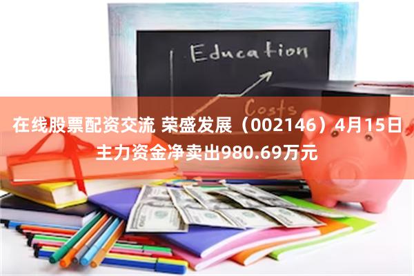 在线股票配资交流 荣盛发展（002146）4月15日主力资金净卖出980.69万元