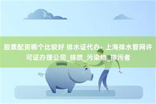 股票配资哪个比较好 排水证代办- 上海排水管网许可证办理公司_排放_污染物_排污者